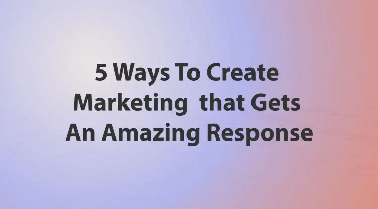 5 Ways To Create Marketing That Gets An Amazing Response